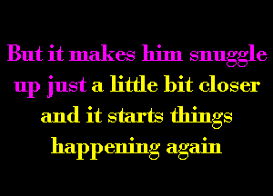 But it makes him snuggle
up just a little bit closer
and it starts things
happening again