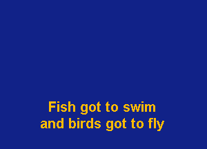 Fish got to swim
and birds got to fly
