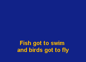Fish got to swim
and birds got to fly