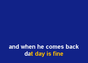 and when he comes back
dat day is fine