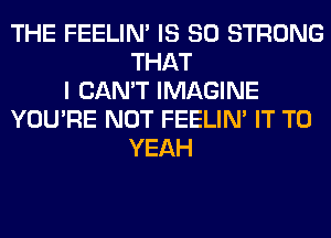 THE FEELIM IS SO STRONG
THAT
I CAN'T IMAGINE
YOU'RE NOT FEELIM IT TO
YEAH