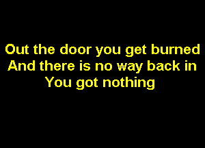 Out the door you get burned
And there is no way back in

You got nothing
