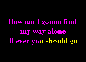 How am I gonna 13nd
my way alone

If ever you should go