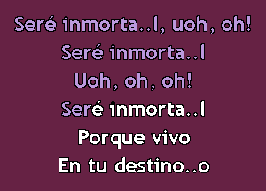 Sere) inmorta..l, uoh, oh!
Sew inmorta..l
Uoh,oh,oh!

Sere' inmorta. .l
Porque vivo
En tu destino..o