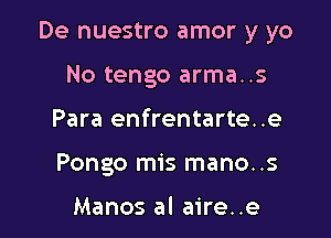 De nuestro amor y yo

No tengo arma..s
Para enfrentarte..e
Pongo mis mano..s

Manos al aire..e