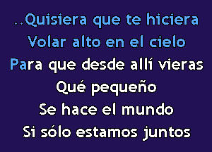 ..Quisiera que te hiciera
Volar alto en el cielo
Para que desde alli vieras
Que'z pequer'io
Se hace el mundo
Si sblo estamos juntos