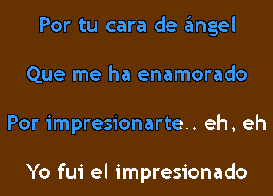 Por tu cara de gmgel
Que me ha enamorado
Por impresionarte.. eh, eh

Yo fui el impresionado