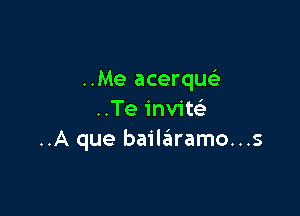 ..Me acerque'

..Te inviteli
..A que bailaiiramo...s