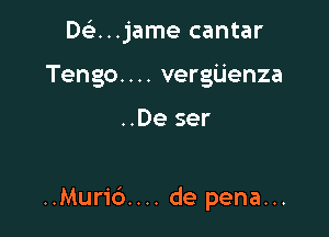 Dfe...jame cantar
Tengo. . .. vergijenza

..De ser

..Muric').... de pena...