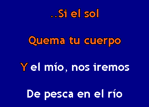 ..Si el sol

Quema tu cuerpo

Yel mio, nos iremos

De pesca en el rio