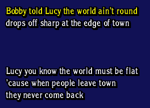 Bobby told Lucy the world ain't round
drops off sharp at the edge of town

Lucy you know the world must be flat
'cause when people leave town
they never come back