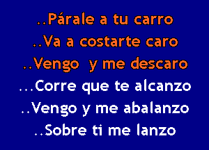 ..PEEIrale a tu carro
..Va a costarte caro
..Vengo y me descaro
..Corre que te alcanzo
..Vengo y me abalanzo

..Sobre ti me Ianzo l