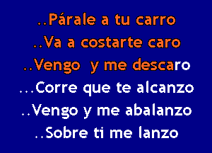 ..PEEIrale a tu carro
..Va a costarte caro
..Vengo y me descaro
..Corre que te alcanzo
..Vengo y me abalanzo

..Sobre ti me Ianzo l