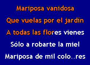 Mariposa vanidosa
Que vuelas por el jardin
A todas las f lores vienes

Sblo a robarte la miel

Mariposa de mil colo..res