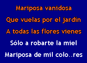 Mariposa vanidosa
Que vuelas por el jardin
A todas las f lores vienes

Sblo a robarte la miel

Mariposa de mil colo..res