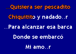 ..Quisiera ser pescadito
Chiquitito y nadado. .r

..Para alcanzar esa barca

Donde se embarcb

Mi amo..r l