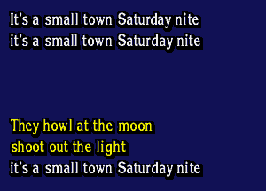 It's a small town Saturday nite
it's a small town Saturday nite

Theyhowl at the moon
shoot out the light
it's a small town Saturday nite
