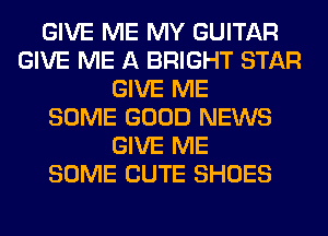 GIVE ME MY GUITAR
GIVE ME A BRIGHT STAR
GIVE ME
SOME GOOD NEWS
GIVE ME
SOME CUTE SHOES