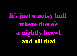 It's just a noisy hall
Where there's

a nightly brawl
and all that