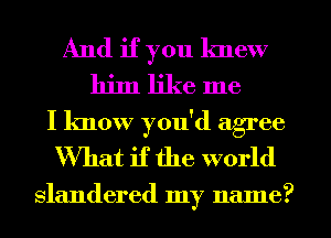 And if you knew
him like me
I know you'd agree
What if the world

slandered my name?