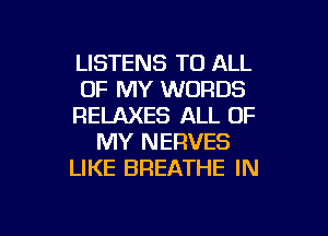 LISTENS TO ALL
OF MY WORDS
RELAXES ALL OF
MY NERVES
LIKE BREATHE IN

g
