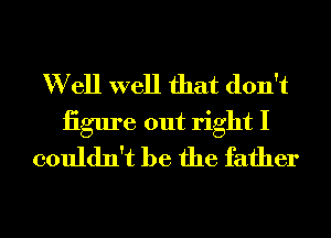 W ell well that don't
iigure out right I
couldn't be the father