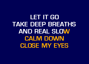 LET IT GO
TAKE DEEP BREATHS
AND REAL SLOW
CALM DOWN
CLOSE MY EYES