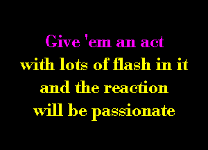 Give 'em an act
With lots of flash in it
and the reaction
will be passionate