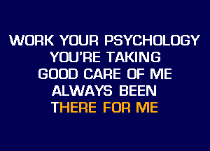 WORK YOUR PSYCHOLOGY
YOU'RE TAKING
GOOD CARE OF ME
ALWAYS BEEN
THERE FOR ME