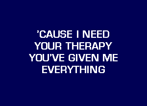 'CAUSE I NEED
YOUR THERAPY

YOU'VE GIVEN ME
EVERYTHING