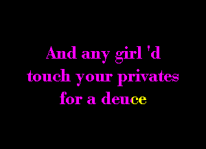 And any girl 'd
touch your privates
for a deuce