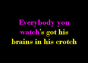 Everybody you
watch's got his
brains in his crotch