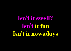 Isn't it swell?

Isn't it fun

Isn't it nowadays