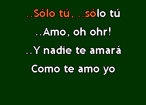 ..Sblo tL'I, ..sdlo tL'I
..Amo, oh 0hr!

..Y nadie te amara

Como te amo yo