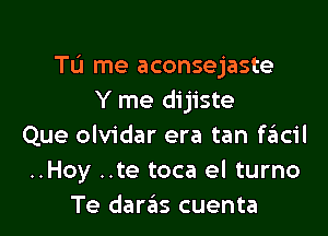 TL'J me aconsejaste
Y me dijiste

Que olvidar era tan szIcil
..Hoy ..te toca el turno
Te daras cuenta