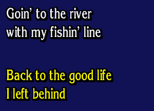 Goid t0 the river
with my fishin line

Back to the good life
I left behind