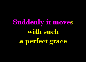 Suddenly it moves
with such

a perfect grace