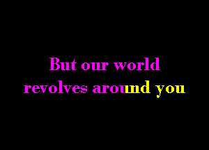 But our world

revolves around you