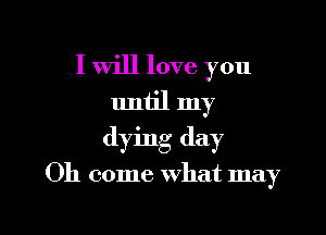 I Will love you
until my
dying day

Oh come What may