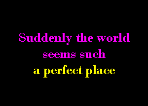 Suddenly the world

seems such

a perfect place