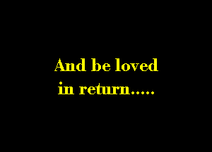 And be loved

in return .....