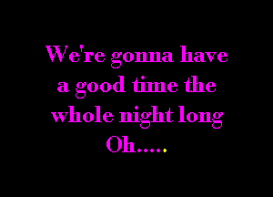 W'e're gonna have
a good time the

whole night long
011 .....