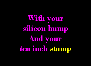 W ith your
silicon hump

And your

ten inch stump