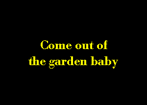 Come out of

the garden baby