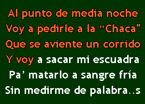 Al punto de media noche
Voy a pedirle a la Chaca
Que se aviente un corrido
Y voy a sacar mi escuadra
Pa matarlo a sangre fria
Sin medirme de palabra..s