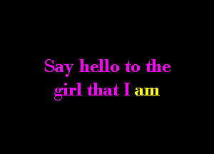 Say hello to the

girl that I am