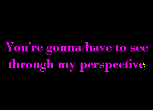 You're gonna have to see

through my perspective