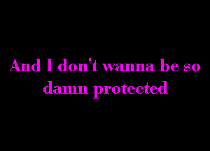 And I don't wanna be so
damn protected