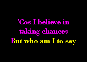 'Cos I believe in

taking chances

But Who am I to say