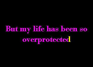 But my life has been so

overprotected